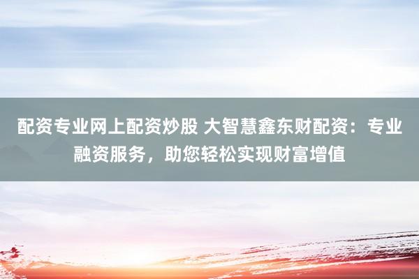 配资专业网上配资炒股 大智慧鑫东财配资：专业融资服务，助您轻松实现财富增值
