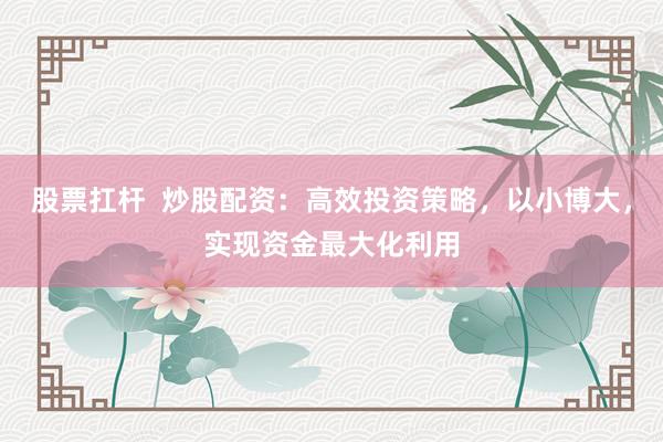 股票扛杆  炒股配资：高效投资策略，以小博大，实现资金最大化利用