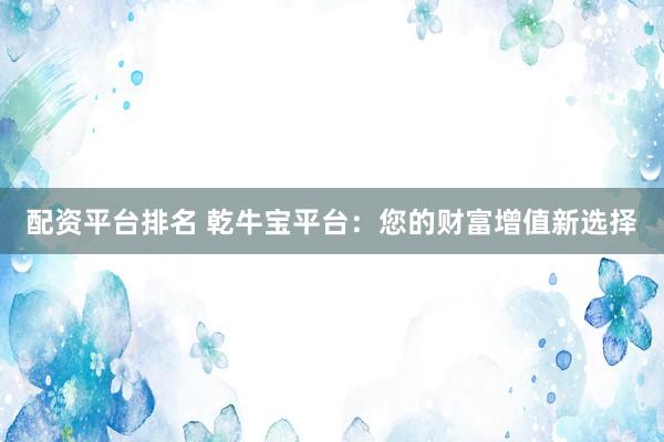 配资平台排名 乾牛宝平台：您的财富增值新选择