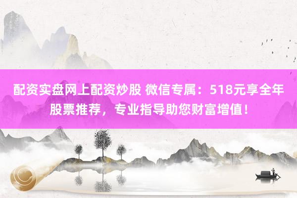 配资实盘网上配资炒股 微信专属：518元享全年股票推荐，专业指导助您财富增值！