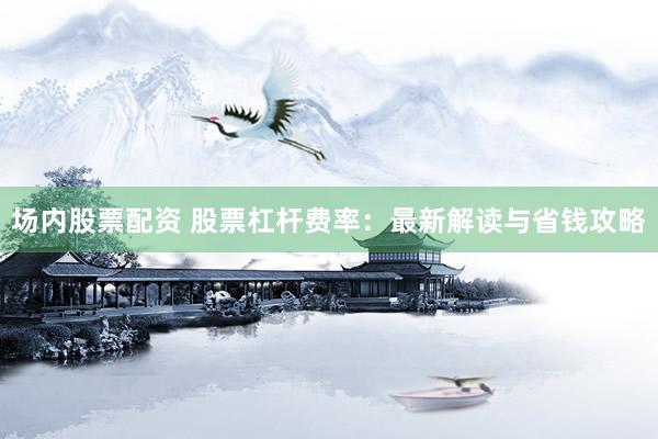 场内股票配资 股票杠杆费率：最新解读与省钱攻略