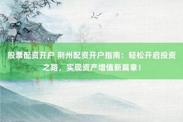 股票配资开户 荆州配资开户指南：轻松开启投资之路，实现资产增值新篇章！