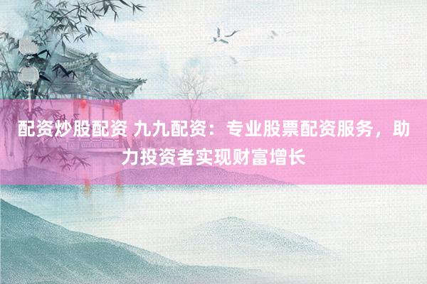 配资炒股配资 九九配资：专业股票配资服务，助力投资者实现财富增长