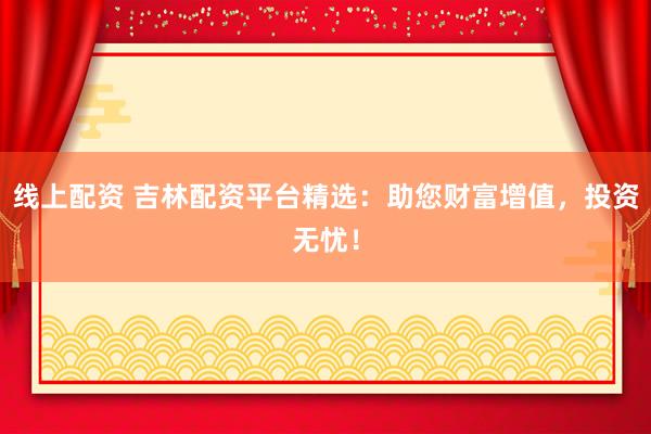 线上配资 吉林配资平台精选：助您财富增值，投资无忧！