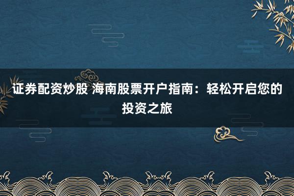 证券配资炒股 海南股票开户指南：轻松开启您的投资之旅