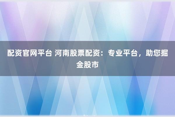 配资官网平台 河南股票配资：专业平台，助您掘金股市