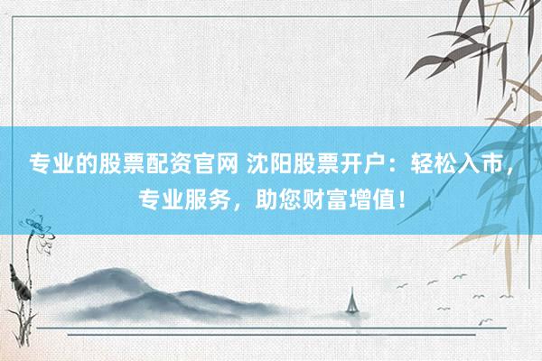 专业的股票配资官网 沈阳股票开户：轻松入市，专业服务，助您财富增值！