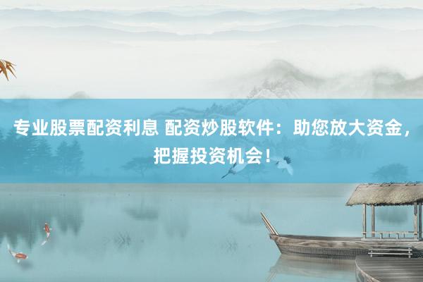 专业股票配资利息 配资炒股软件：助您放大资金，把握投资机会！