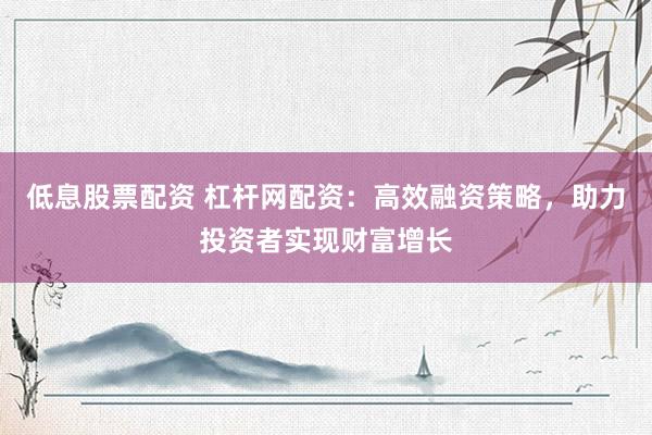 低息股票配资 杠杆网配资：高效融资策略，助力投资者实现财富增长