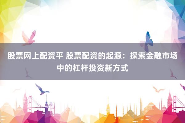 股票网上配资平 股票配资的起源：探索金融市场中的杠杆投资新方式