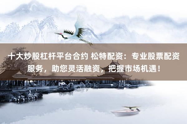十大炒股杠杆平台合约 松特配资：专业股票配资服务，助您灵活融资，把握市场机遇！