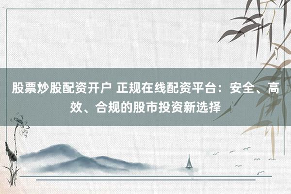 股票炒股配资开户 正规在线配资平台：安全、高效、合规的股市投资新选择