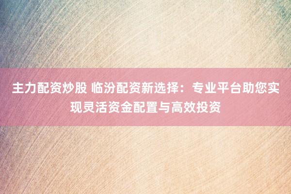 主力配资炒股 临汾配资新选择：专业平台助您实现灵活资金配置与高效投资