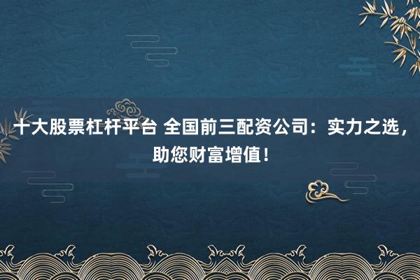 十大股票杠杆平台 全国前三配资公司：实力之选，助您财富增值！