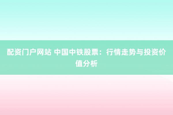 配资门户网站 中国中铁股票：行情走势与投资价值分析