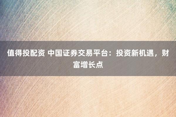 值得投配资 中国证券交易平台：投资新机遇，财富增长点