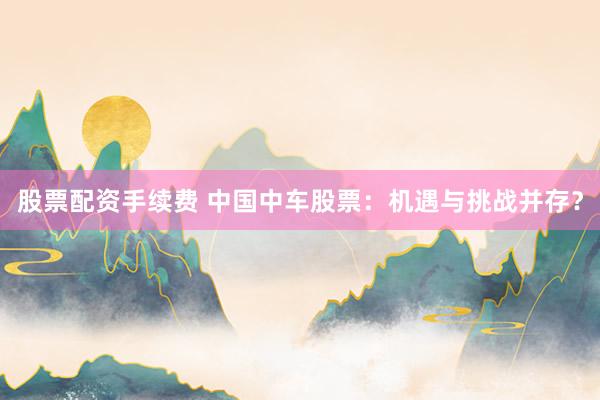 股票配资手续费 中国中车股票：机遇与挑战并存？