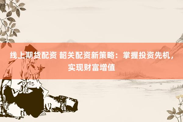 线上期货配资 韶关配资新策略：掌握投资先机，实现财富增值