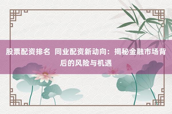 股票配资排名  同业配资新动向：揭秘金融市场背后的风险与机遇