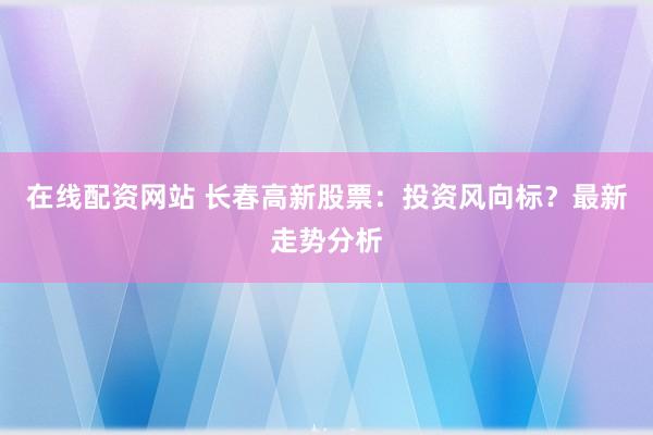 在线配资网站 长春高新股票：投资风向标？最新走势分析
