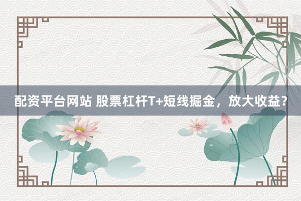 配资平台网站 股票杠杆T+短线掘金，放大收益？