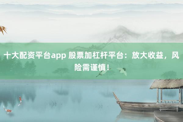 十大配资平台app 股票加杠杆平台：放大收益，风险需谨慎！