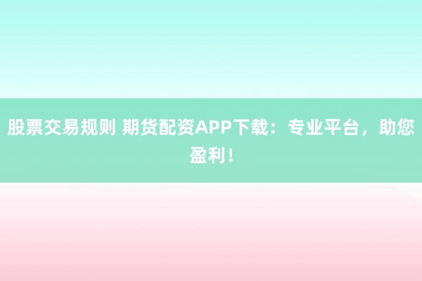 股票交易规则 期货配资APP下载：专业平台，助您盈利！