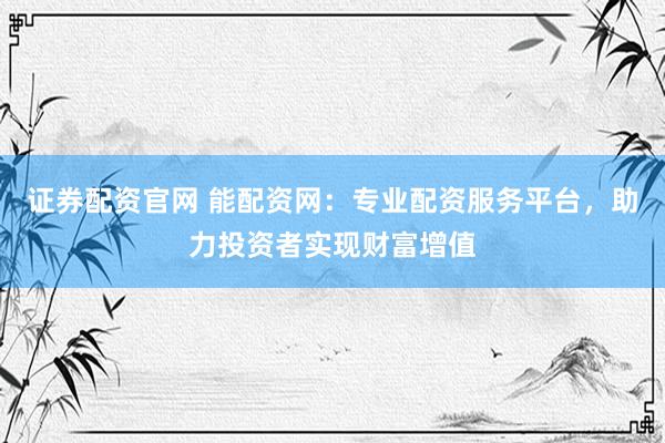 证券配资官网 能配资网：专业配资服务平台，助力投资者实现财富增值