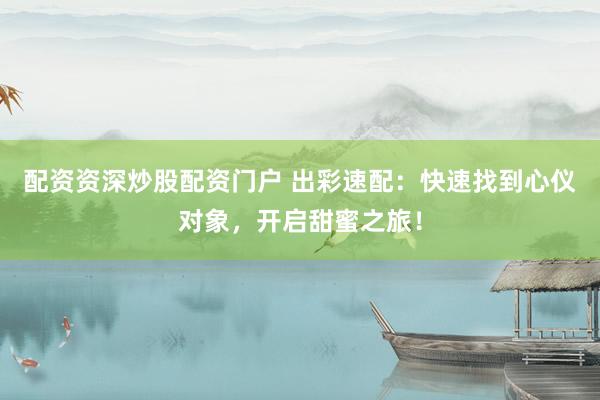 配资资深炒股配资门户 出彩速配：快速找到心仪对象，开启甜蜜之旅！