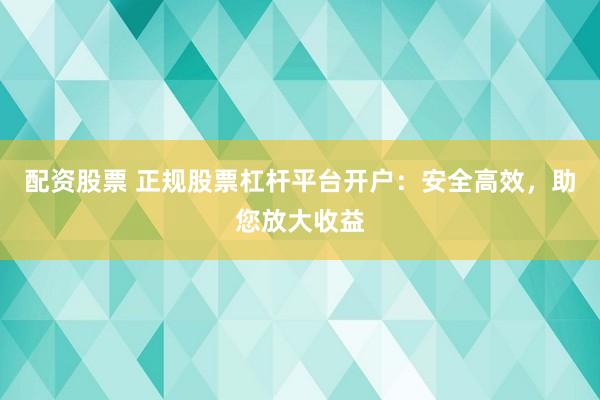 配资股票 正规股票杠杆平台开户：安全高效，助您放大收益