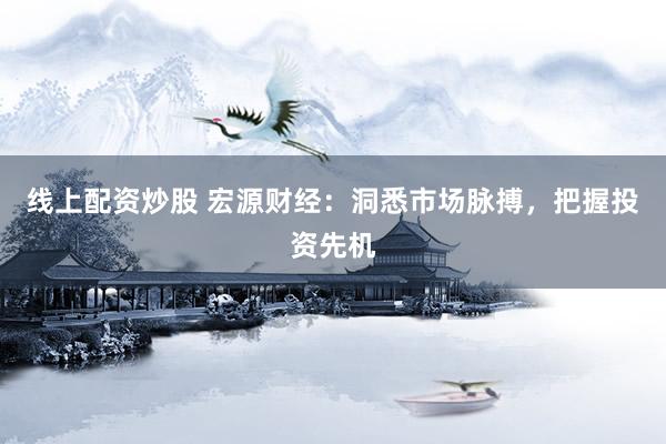 线上配资炒股 宏源财经：洞悉市场脉搏，把握投资先机