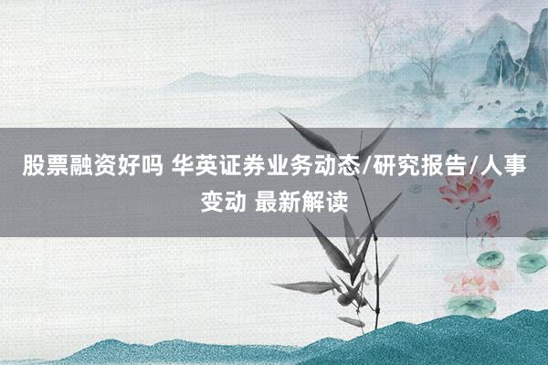 股票融资好吗 华英证券业务动态/研究报告/人事变动 最新解读