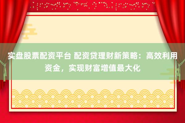 实盘股票配资平台 配资贷理财新策略：高效利用资金，实现财富增值最大化