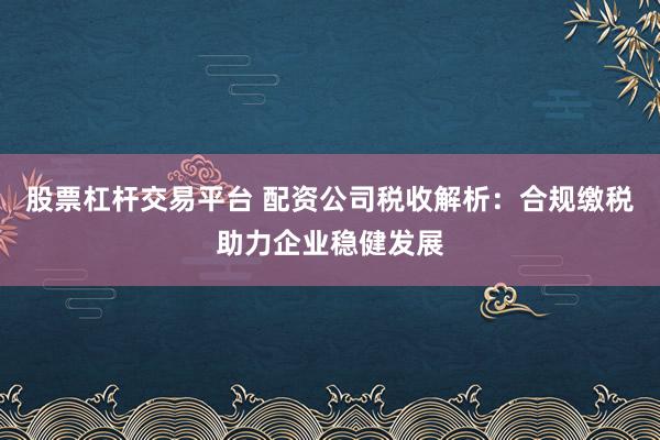 股票杠杆交易平台 配资公司税收解析：合规缴税助力企业稳健发展