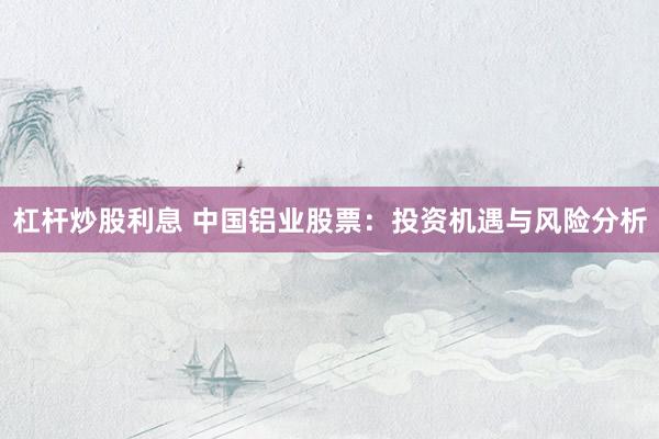 杠杆炒股利息 中国铝业股票：投资机遇与风险分析