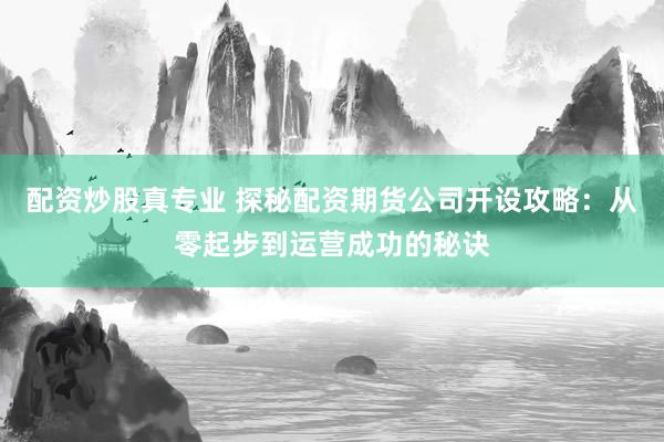配资炒股真专业 探秘配资期货公司开设攻略：从零起步到运营成功的秘诀