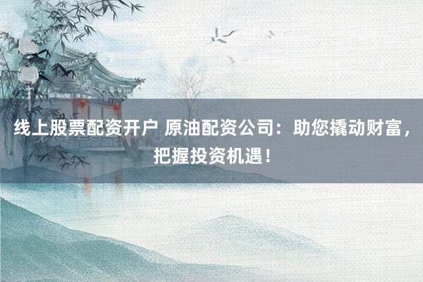 线上股票配资开户 原油配资公司：助您撬动财富，把握投资机遇！