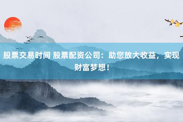 股票交易时间 股票配资公司：助您放大收益，实现财富梦想！