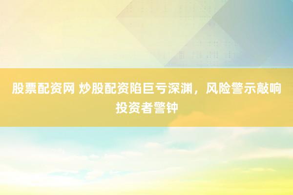股票配资网 炒股配资陷巨亏深渊，风险警示敲响投资者警钟