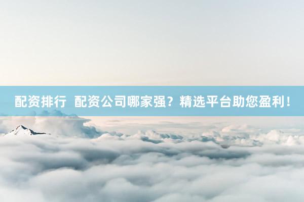 配资排行  配资公司哪家强？精选平台助您盈利！