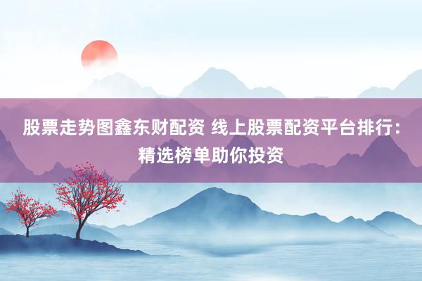 股票走势图鑫东财配资 线上股票配资平台排行：精选榜单助你投资