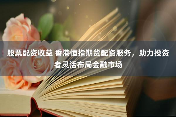 股票配资收益 香港恒指期货配资服务，助力投资者灵活布局金融市场