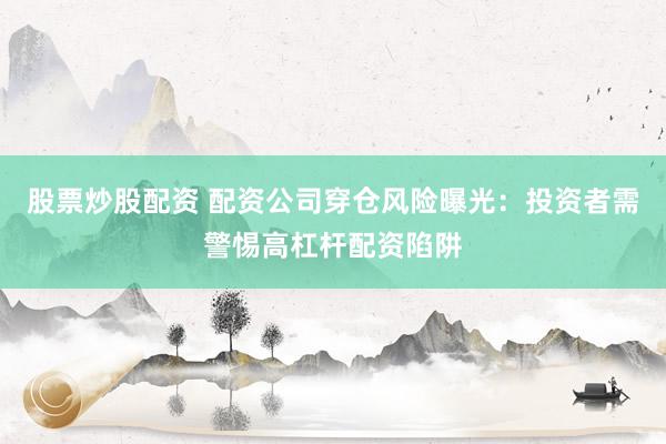 股票炒股配资 配资公司穿仓风险曝光：投资者需警惕高杠杆配资陷阱