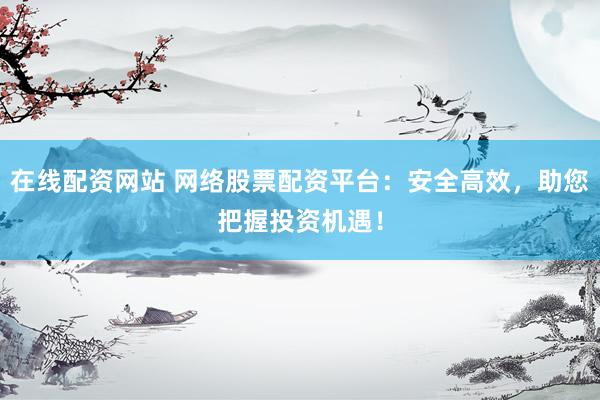 在线配资网站 网络股票配资平台：安全高效，助您把握投资机遇！
