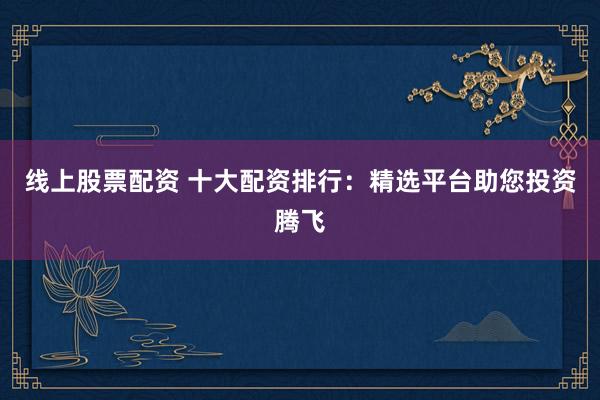 线上股票配资 十大配资排行：精选平台助您投资腾飞