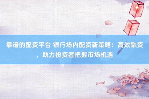 靠谱的配资平台 银行场内配资新策略：高效融资，助力投资者把握市场机遇