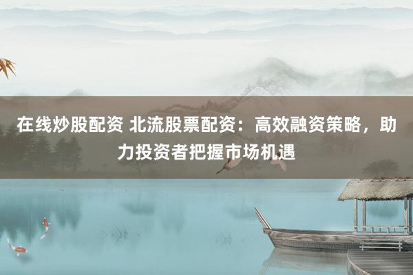 在线炒股配资 北流股票配资：高效融资策略，助力投资者把握市场机遇