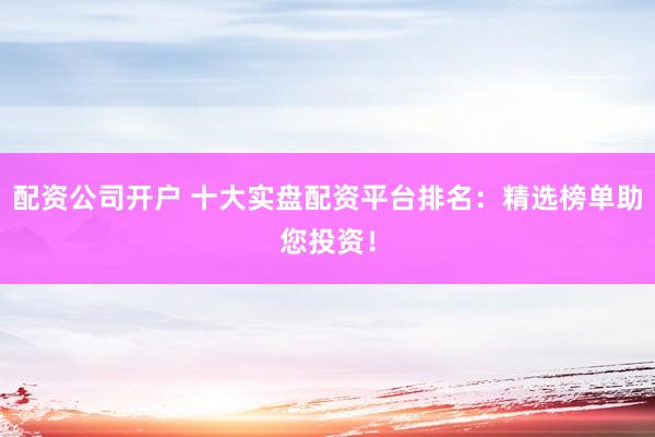 配资公司开户 十大实盘配资平台排名：精选榜单助您投资！