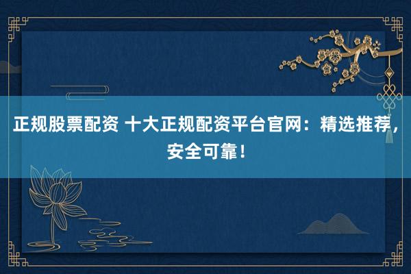 正规股票配资 十大正规配资平台官网：精选推荐，安全可靠！