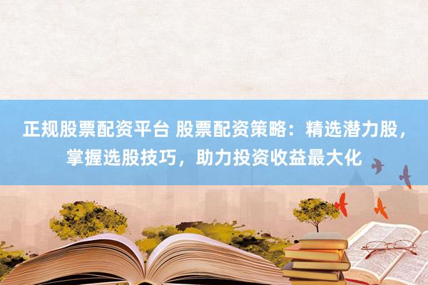 正规股票配资平台 股票配资策略：精选潜力股，掌握选股技巧，助力投资收益最大化